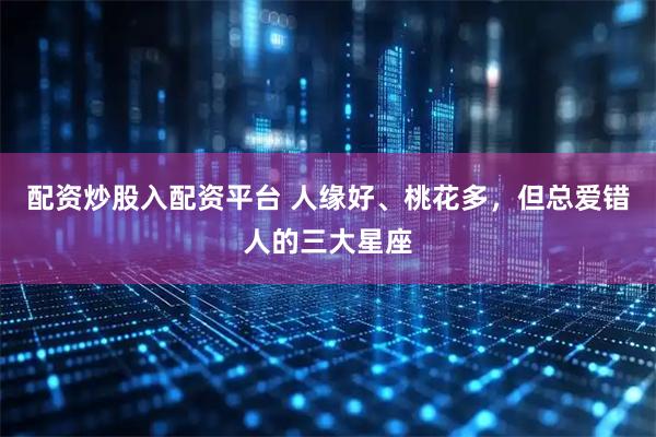 配资炒股入配资平台 人缘好、桃花多，但总爱错人的三大星座