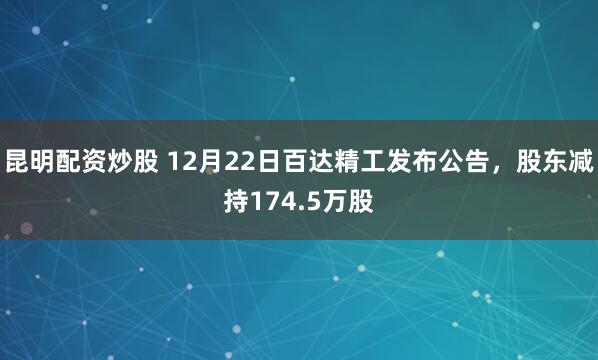 昆明配资炒股 12月22日百达精工发布公告，股东减持174.5万股