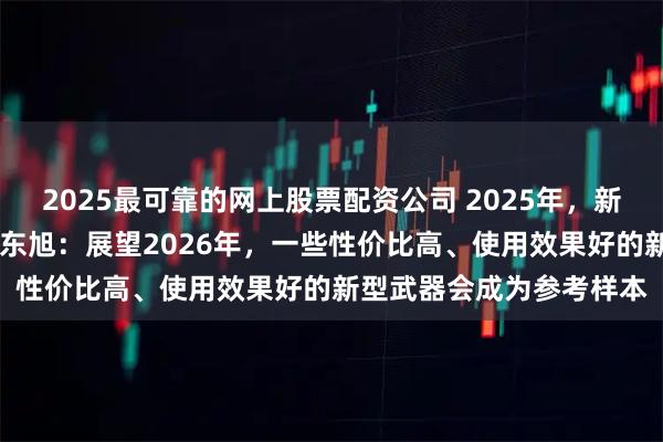 2025最可靠的网上股票配资公司 2025年，新型武器装备层出不穷 魏东旭：展望2026年，一些性价比高、使用效果好的新型武器会成为参考样本