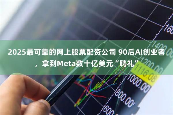 2025最可靠的网上股票配资公司 90后AI创业者，拿到Meta数十亿美元“聘礼”