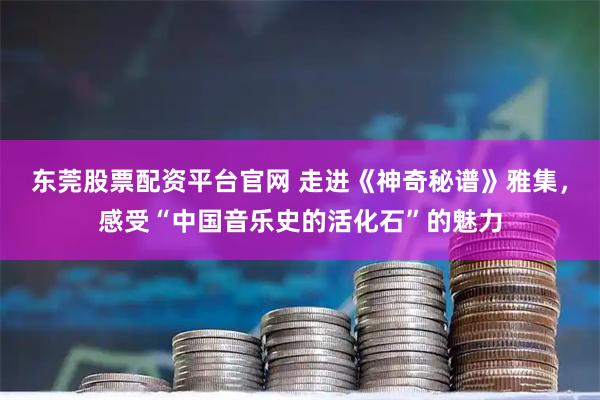 东莞股票配资平台官网 走进《神奇秘谱》雅集，感受“中国音乐史的活化石”的魅力
