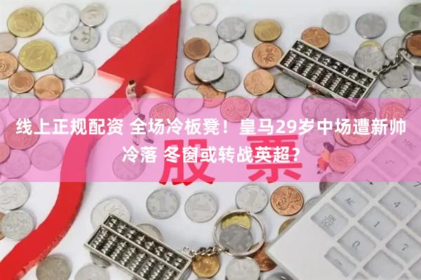 线上正规配资 全场冷板凳！皇马29岁中场遭新帅冷落 冬窗或转战英超？