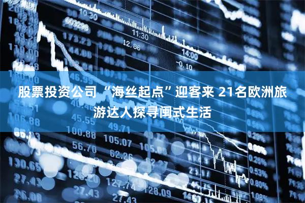 股票投资公司 “海丝起点”迎客来 21名欧洲旅游达人探寻闽式生活