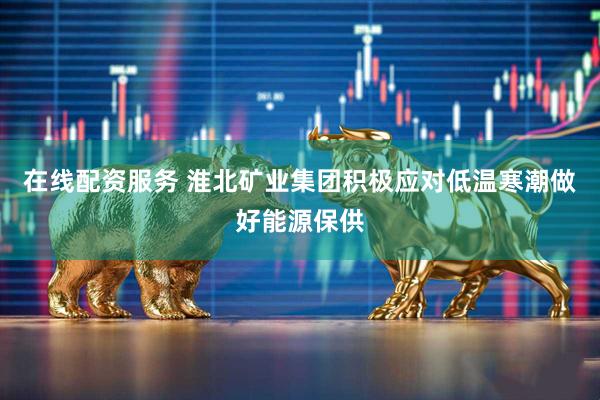 在线配资服务 淮北矿业集团积极应对低温寒潮做好能源保供