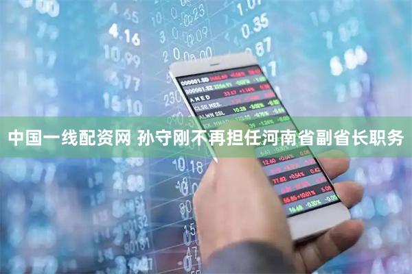中国一线配资网 孙守刚不再担任河南省副省长职务