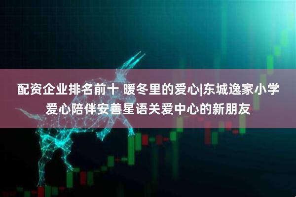 配资企业排名前十 暖冬里的爱心|东城逸家小学爱心陪伴安善星语关爱中心的新朋友
