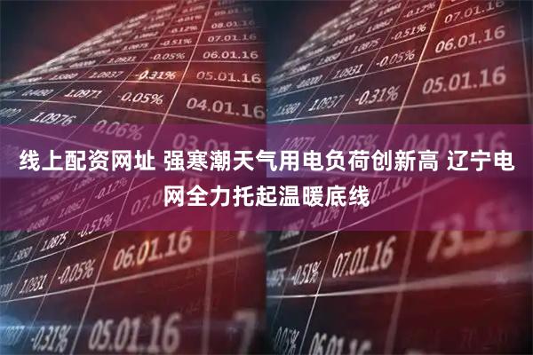 线上配资网址 强寒潮天气用电负荷创新高 辽宁电网全力托起温暖底线