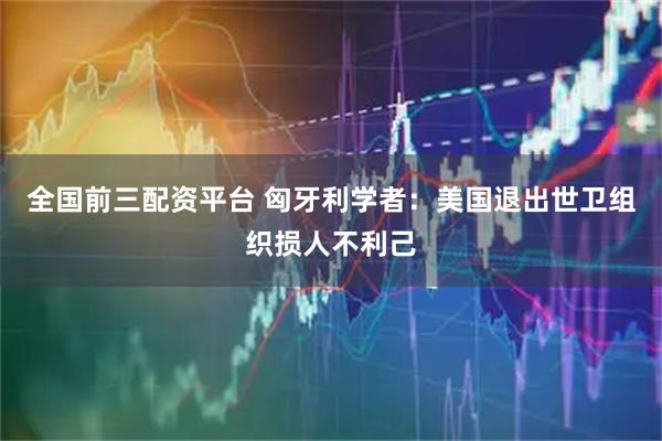 全国前三配资平台 匈牙利学者：美国退出世卫组织损人不利己