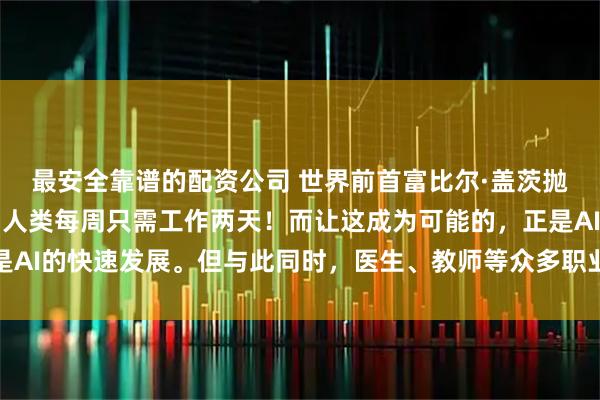 最安全靠谱的配资公司 世界前首富比尔·盖茨抛出惊人预言：十年内，人类每周只需工作两天！而让这成为可能的，正是AI的快速发展。但与此同时，医生、教师等众多职业却面临被取代的命运