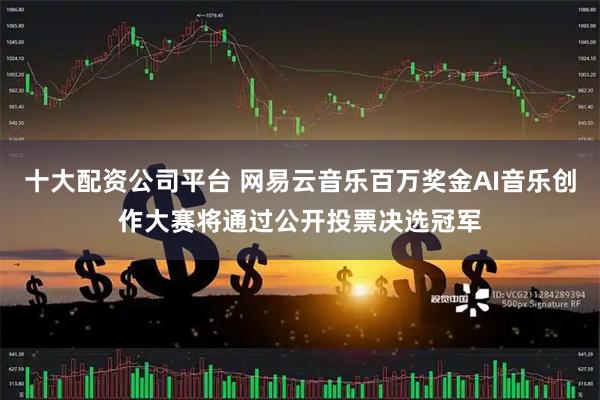 十大配资公司平台 网易云音乐百万奖金AI音乐创作大赛将通过公开投票决选冠军