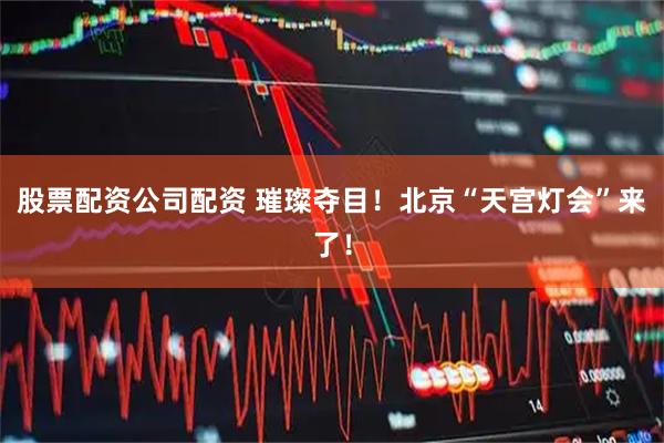 股票配资公司配资 璀璨夺目！北京“天宫灯会”来了！
