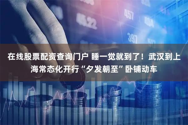 在线股票配资查询门户 睡一觉就到了！武汉到上海常态化开行“夕发朝至”卧铺动车