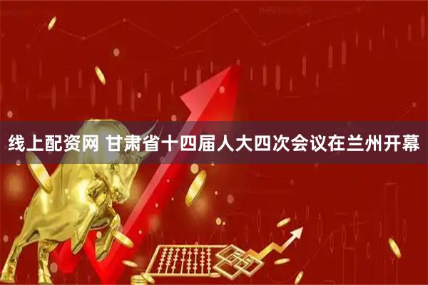 线上配资网 甘肃省十四届人大四次会议在兰州开幕