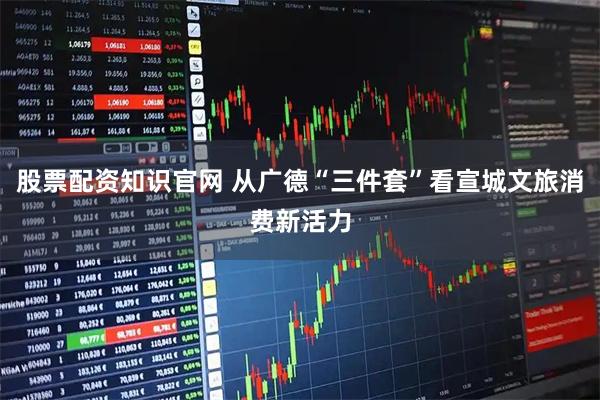 股票配资知识官网 从广德“三件套”看宣城文旅消费新活力