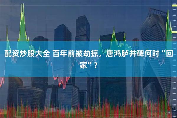 配资炒股大全 百年前被劫掠，唐鸿胪井碑何时“回家”？