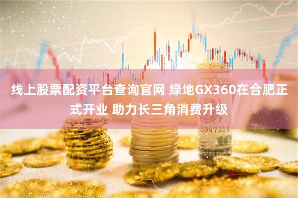 线上股票配资平台查询官网 绿地GX360在合肥正式开业 助力长三角消费升级