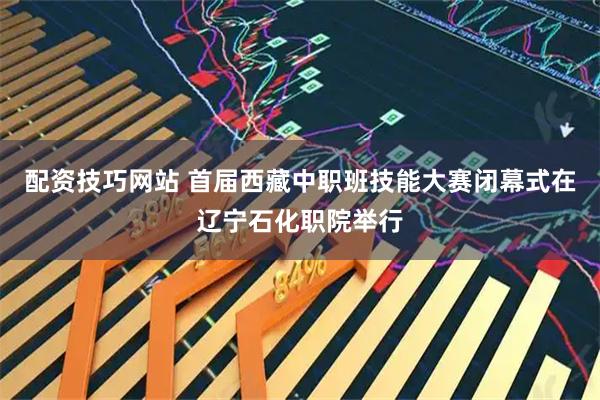 配资技巧网站 首届西藏中职班技能大赛闭幕式在辽宁石化职院举行