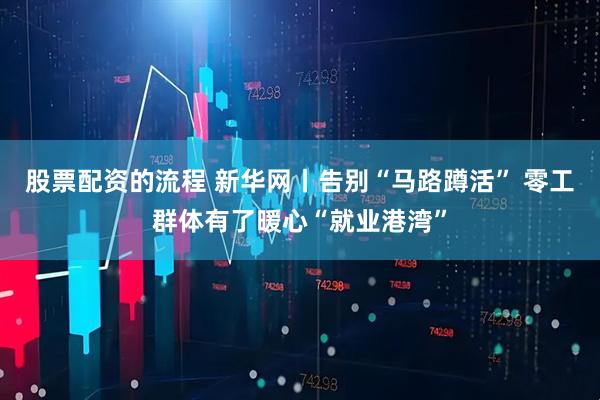股票配资的流程 新华网丨告别“马路蹲活” 零工群体有了暖心“就业港湾”
