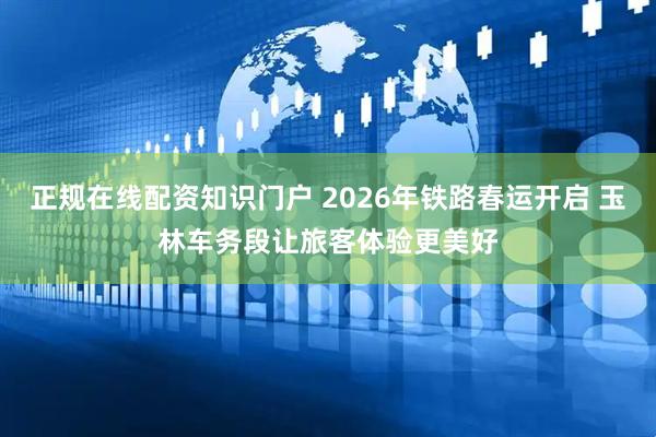 正规在线配资知识门户 2026年铁路春运开启 玉林车务段让旅客体验更美好