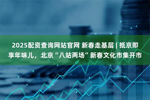 2025配资查询网站官网 新春走基层 | 抵京即享年味儿，北京“八站两场”新春文化市集开市