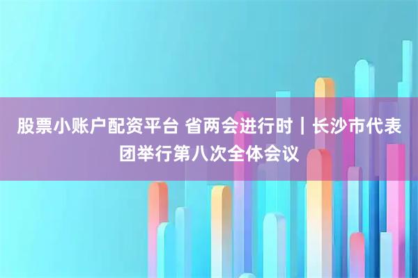 股票小账户配资平台 省两会进行时｜长沙市代表团举行第八次全体会议