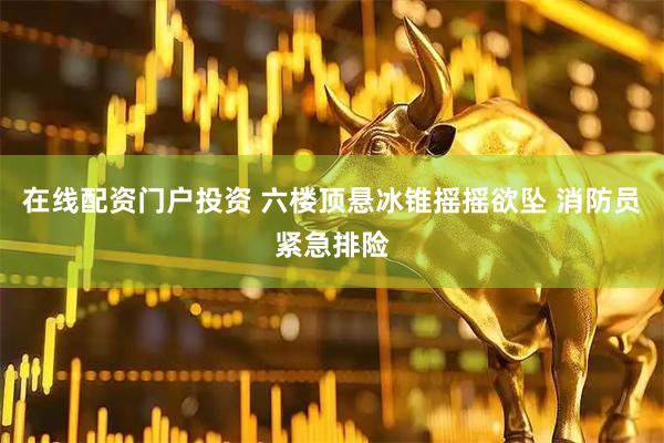 在线配资门户投资 六楼顶悬冰锥摇摇欲坠 消防员紧急排险