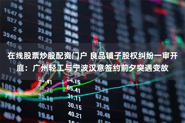 在线股票炒股配资门户 良品铺子股权纠纷一审开庭：广州轻工与宁波汉意签约前夕突遇变故