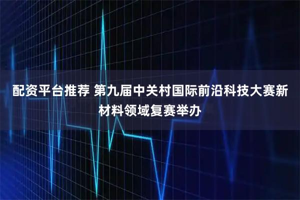 配资平台推荐 第九届中关村国际前沿科技大赛新材料领域复赛举办