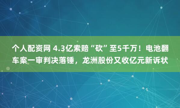 个人配资网 4.3亿索赔“砍”至5千万！电池翻车案一审判决落锤，龙洲股份又收亿元新诉状