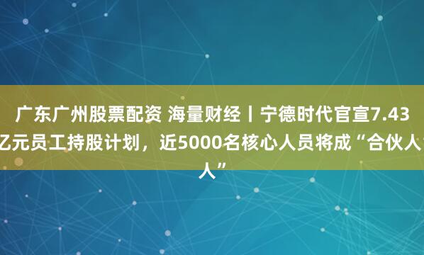 广东广州股票配资 海量财经丨宁德时代官宣7.43亿元员工持股计划，近5000名核心人员将成“合伙人”