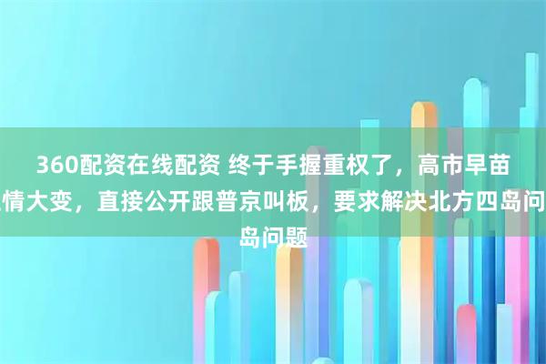360配资在线配资 终于手握重权了，高市早苗性情大变，直接公开跟普京叫板，要求解决北方四岛问题