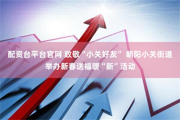 配资台平台官网 致敬“小关好友” 朝阳小关街道举办新春送福暖“新”活动