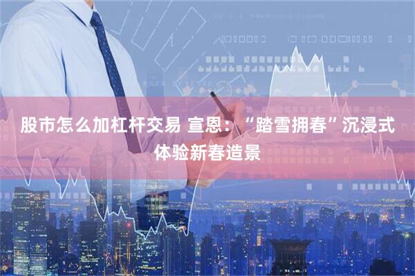 股市怎么加杠杆交易 宣恩：“踏雪拥春”沉浸式体验新春造景