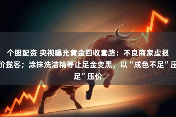 个股配资 央视曝光黄金回收套路：不良商家虚报高价揽客；涂抹洗洁精等让足金变黑，以“成色不足”压价