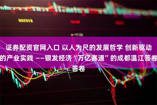 证券配资官网入口 以人为尺的发展哲学 创新驱动的产业实践 ——银发经济“万亿赛道”的成都温江答卷