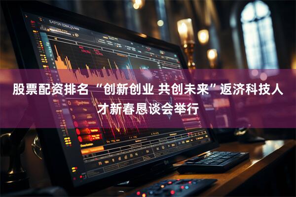 股票配资排名 “创新创业 共创未来”返济科技人才新春恳谈会举行