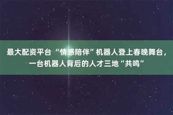 最大配资平台 “情感陪伴”机器人登上春晚舞台，一台机器人背后的人才三地“共鸣”