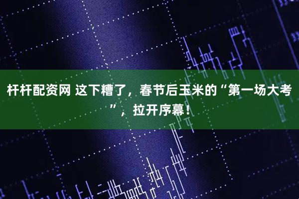 杆杆配资网 这下糟了，春节后玉米的“第一场大考”，拉开序幕！