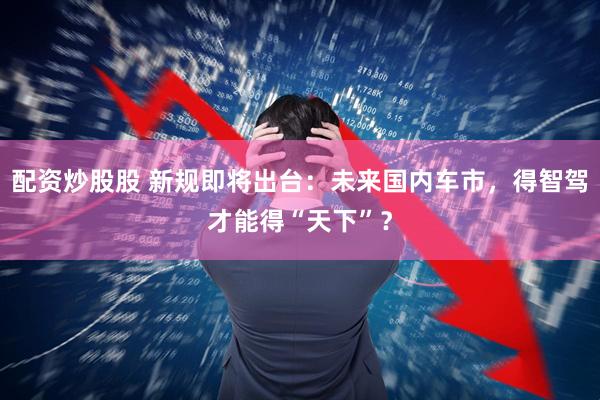 配资炒股股 新规即将出台：未来国内车市，得智驾才能得“天下”？
