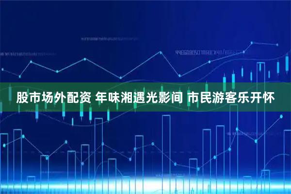 股市场外配资 年味湘遇光影间 市民游客乐开怀