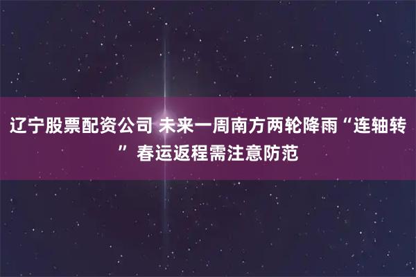 辽宁股票配资公司 未来一周南方两轮降雨“连轴转” 春运返程需注意防范