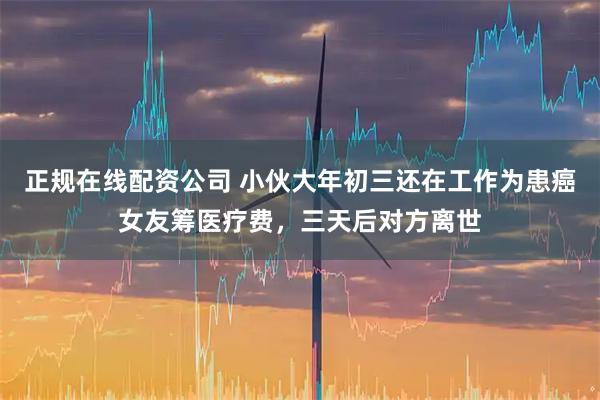 正规在线配资公司 小伙大年初三还在工作为患癌女友筹医疗费，三天后对方离世