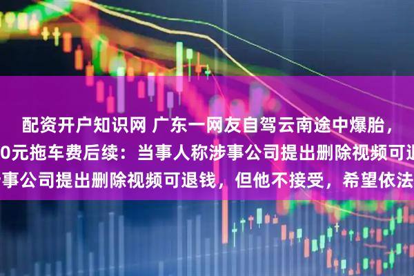 配资开户知识网 广东一网友自驾云南途中爆胎，不到4公里路被收1400元拖车费后续：当事人称涉事公司提出删除视频可退钱，但他不接受，希望依法处罚