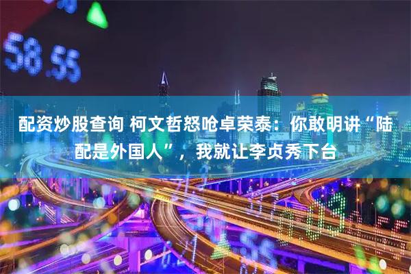 配资炒股查询 柯文哲怒呛卓荣泰：你敢明讲“陆配是外国人”，我就让李贞秀下台