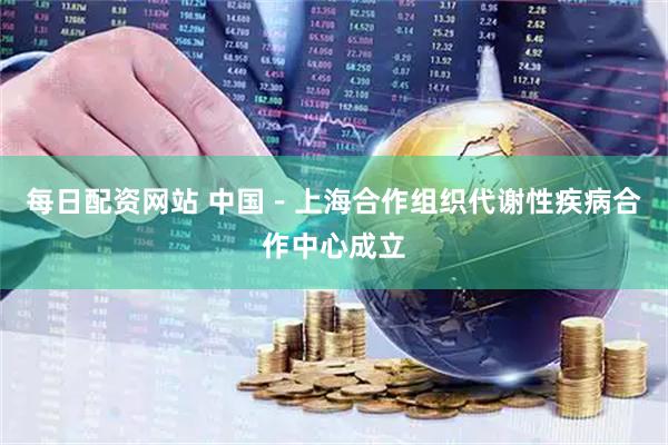 每日配资网站 中国－上海合作组织代谢性疾病合作中心成立