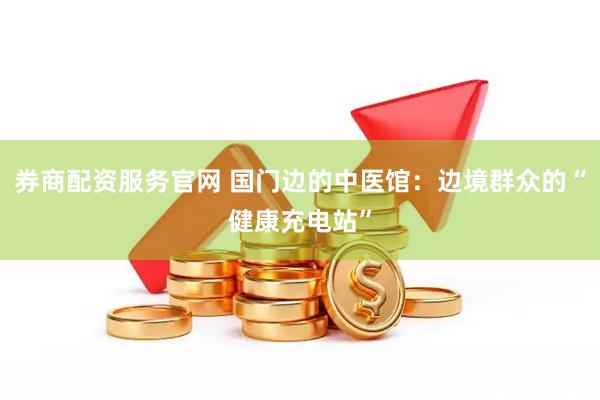 券商配资服务官网 国门边的中医馆：边境群众的“健康充电站”
