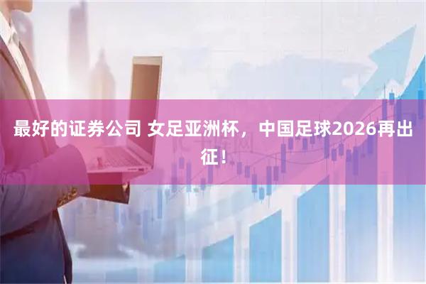 最好的证券公司 女足亚洲杯，中国足球2026再出征！