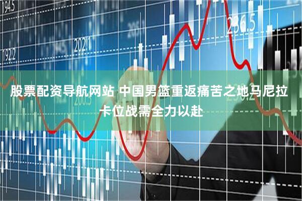 股票配资导航网站 中国男篮重返痛苦之地马尼拉 卡位战需全力以赴
