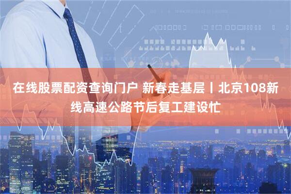 在线股票配资查询门户 新春走基层丨北京108新线高速公路节后复工建设忙