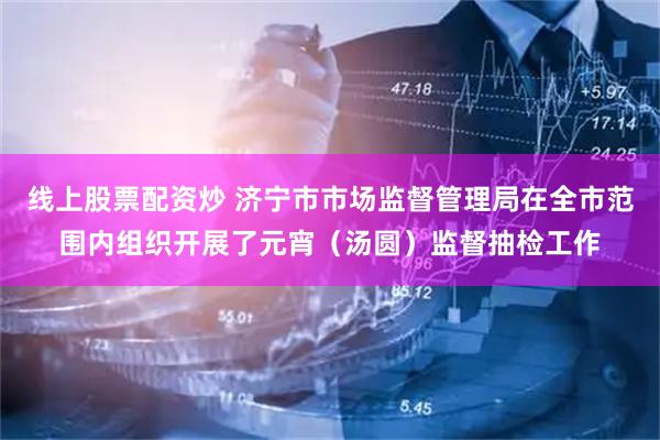 线上股票配资炒 济宁市市场监督管理局在全市范围内组织开展了元宵（汤圆）监督抽检工作